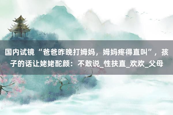 国内试镜 “爸爸昨晚打姆妈，姆妈疼得直叫”，孩子的话让姥姥酡颜：不敢说_性扶直_欢欢_父母