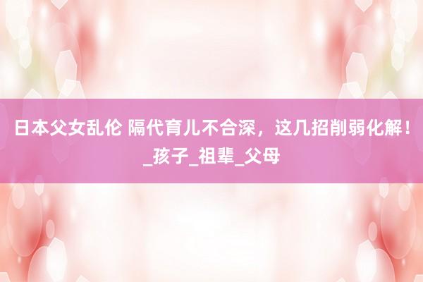 日本父女乱伦 隔代育儿不合深，这几招削弱化解！_孩子_祖辈_父母
