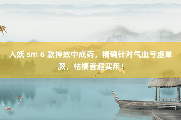 人妖 sm 6 款神效中成药，精确针对气血亏虚晕厥，枯槁者超实用！