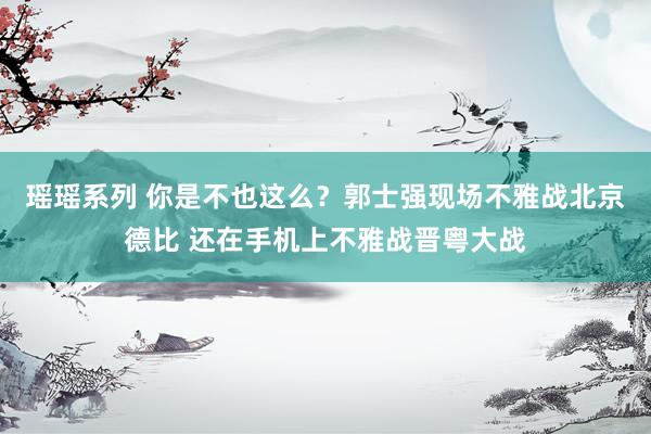 瑶瑶系列 你是不也这么？郭士强现场不雅战北京德比 还在手机上不雅战晋粤大战
