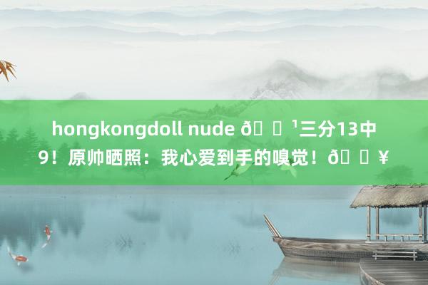 hongkongdoll nude 🏹三分13中9！原帅晒照：我心爱到手的嗅觉！🔥