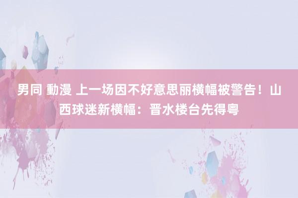 男同 動漫 上一场因不好意思丽横幅被警告！山西球迷新横幅：晋水楼台先得粤
