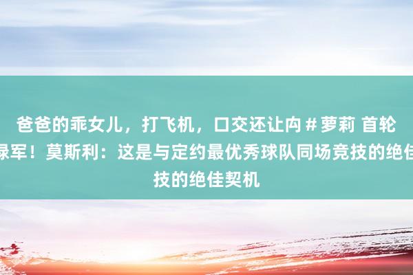 爸爸的乖女儿，打飞机，口交还让禸＃萝莉 首轮对阵绿军！莫斯利：这是与定约最优秀球队同场竞技的绝佳契机
