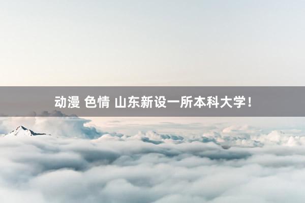 动漫 色情 山东新设一所本科大学！
