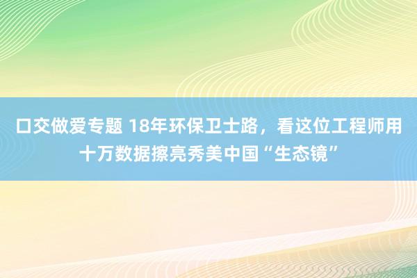 口交做爱专题 18年环保卫士路，看这位工程师用十万数据擦亮秀美中国“生态镜”