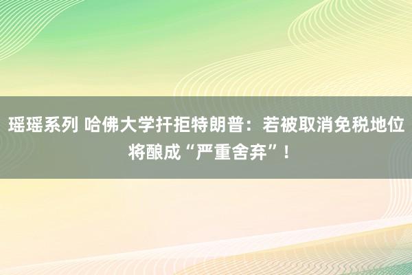 瑶瑶系列 哈佛大学扞拒特朗普：若被取消免税地位 将酿成“严重舍弃”！