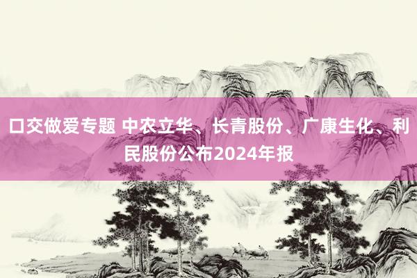 口交做爱专题 中农立华、长青股份、广康生化、利民股份公布2024年报