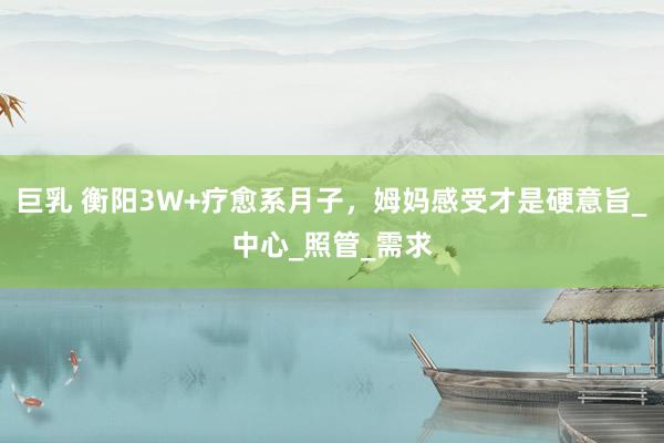 巨乳 衡阳3W+疗愈系月子，姆妈感受才是硬意旨_中心_照管_需求