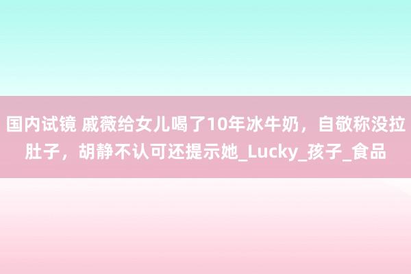 国内试镜 戚薇给女儿喝了10年冰牛奶，自敬称没拉肚子，胡静不认可还提示她_Lucky_孩子_食品