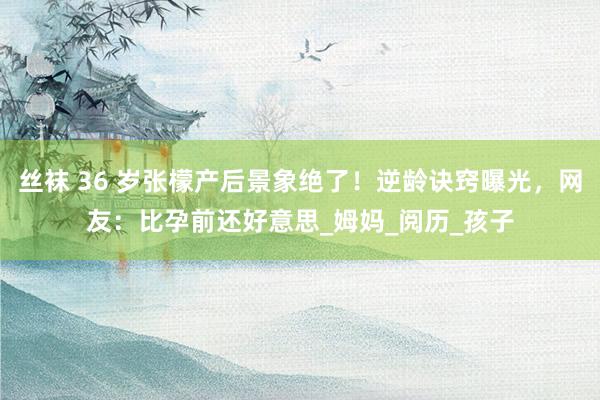 丝袜 36 岁张檬产后景象绝了！逆龄诀窍曝光，网友：比孕前还好意思_姆妈_阅历_孩子