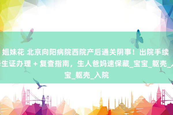 姐妹花 北京向阳病院西院产后通关阴事！出院手续 + 降生证办理 + 复查指南，生人爸妈速保藏_宝宝_躯壳_入院