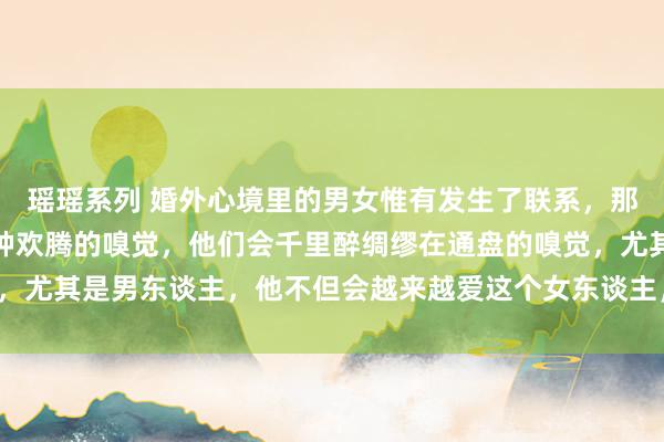 瑶瑶系列 婚外心境里的男女惟有发生了联系，那么他们就会千里迷于那种欢腾的嗅觉，他们会千里醉绸缪在通盘的嗅觉，尤其是男东谈主，他不但会越来越爱这个女东谈主，以致还会背井离乡。