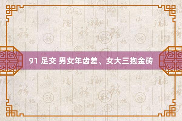 91 足交 男女年齿差、女大三抱金砖