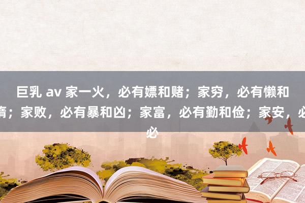 巨乳 av 家一火，必有嫖和赌；家穷，必有懒和惰；家败，必有暴和凶；家富，必有勤和俭；家安，必