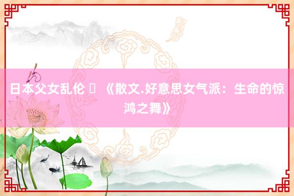 日本父女乱伦 ​《散文.好意思女气派：生命的惊鸿之舞》