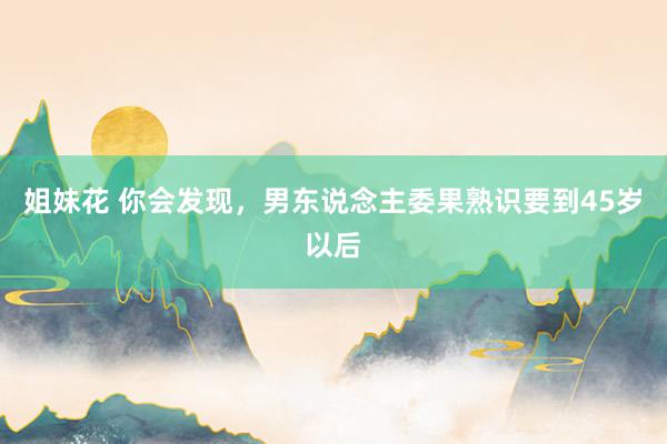 姐妹花 你会发现,男东说念主委果熟识要到45岁以后