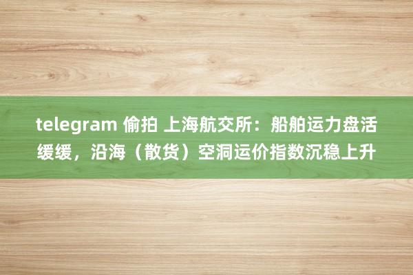 telegram 偷拍 上海航交所：船舶运力盘活缓缓，沿海（散货）空洞运价指数沉稳上升