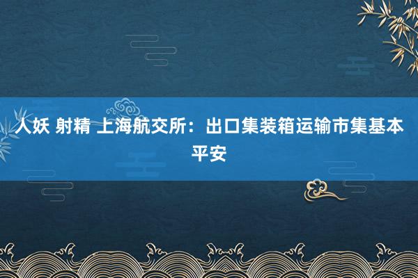人妖 射精 上海航交所：出口集装箱运输市集基本平安