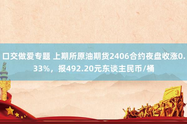 口交做爱专题 上期所原油期货2406合约夜盘收涨0.33%，报492.20元东谈主民币/桶