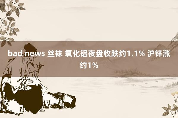 bad news 丝袜 氧化铝夜盘收跌约1.1% 沪锌涨约1%