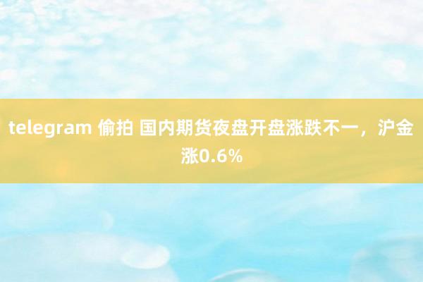telegram 偷拍 国内期货夜盘开盘涨跌不一，沪金涨0.6%