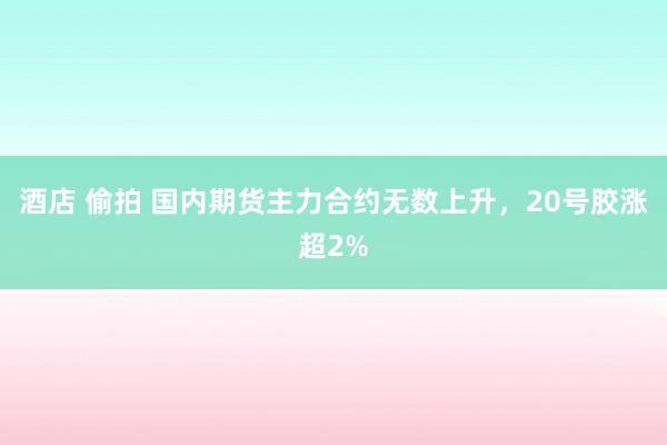 酒店 偷拍 国内期货主力合约无数上升，20号胶涨超2%