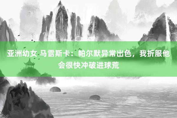 亚洲幼女 马雷斯卡：帕尔默异常出色，我折服他会很快冲破进球荒