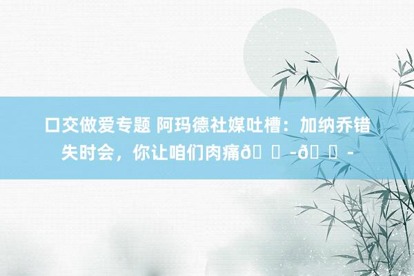 口交做爱专题 阿玛德社媒吐槽：加纳乔错失时会，你让咱们肉痛😭😭