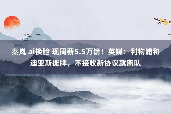 秦岚 ai换脸 现周薪5.5万镑！英媒：利物浦和迪亚斯摊牌，不接收新协议就离队