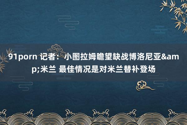 91porn 记者：小图拉姆瞻望缺战博洛尼亚&米兰 最佳情况是对米兰替补登场