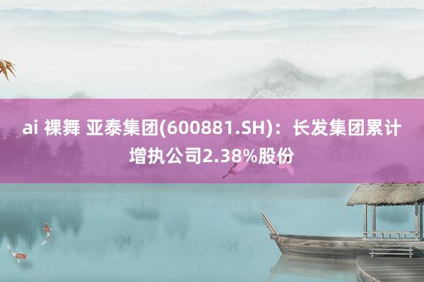 ai 裸舞 亚泰集团(600881.SH)：长发集团累计增执公司2.38%股份
