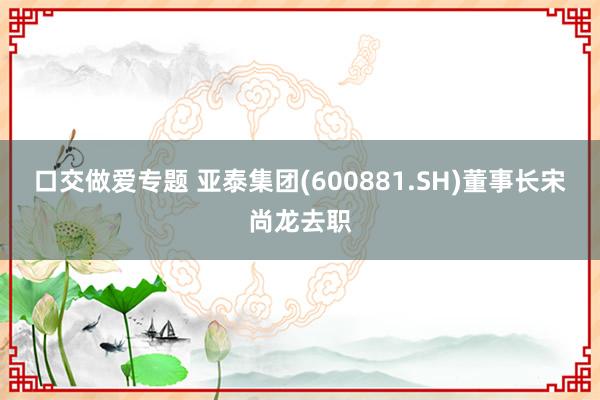 口交做爱专题 亚泰集团(600881.SH)董事长宋尚龙去职