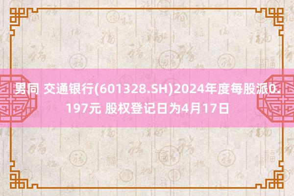 男同 交通银行(601328.SH)2024年度每股派0.197元 股权登记日为4月17日
