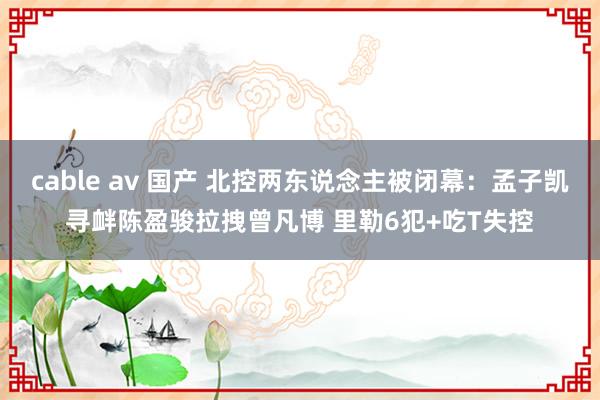 cable av 国产 北控两东说念主被闭幕：孟子凯寻衅陈盈骏拉拽曾凡博 里勒6犯+吃T失控