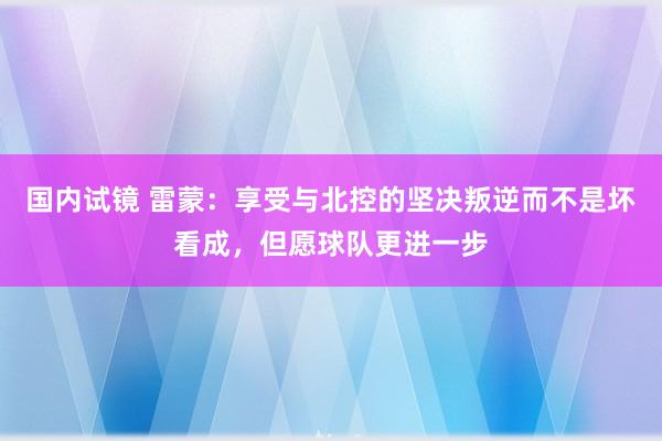 国内试镜 雷蒙：享受与北控的坚决叛逆而不是坏看成，但愿球队更进一步
