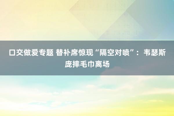 口交做爱专题 替补席惊现“隔空对喷”：韦瑟斯庞摔毛巾离场