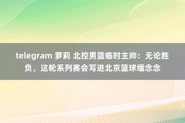 telegram 萝莉 北控男篮临时主帅：无论胜负，这轮系列赛会写进北京篮球缅念念
