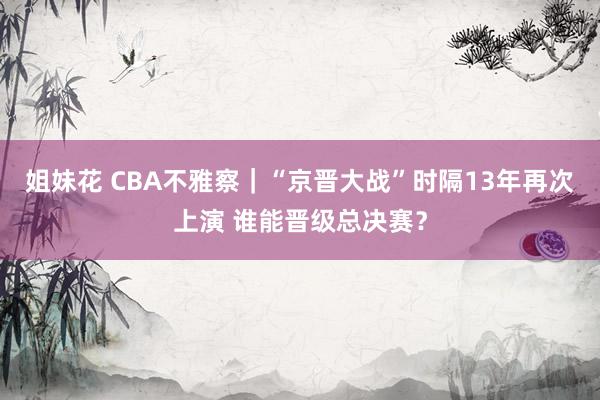 姐妹花 CBA不雅察｜“京晋大战”时隔13年再次上演 谁能晋级总决赛？