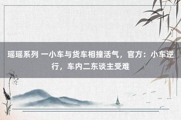 瑶瑶系列 一小车与货车相撞活气，官方：小车逆行，车内二东谈主受难