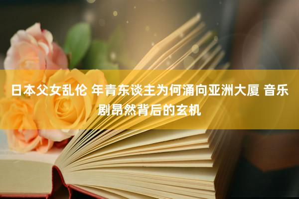 日本父女乱伦 年青东谈主为何涌向亚洲大厦 音乐剧昂然背后的玄机