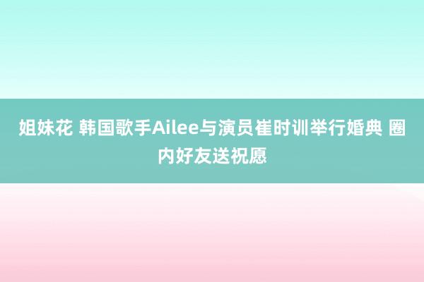 姐妹花 韩国歌手Ailee与演员崔时训举行婚典 圈内好友送祝愿