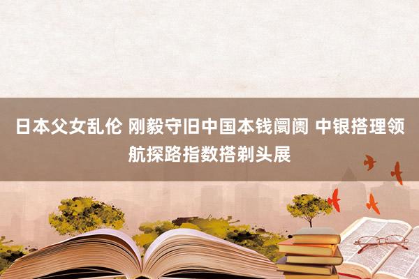 日本父女乱伦 刚毅守旧中国本钱阛阓 中银搭理领航探路指数搭剃头展