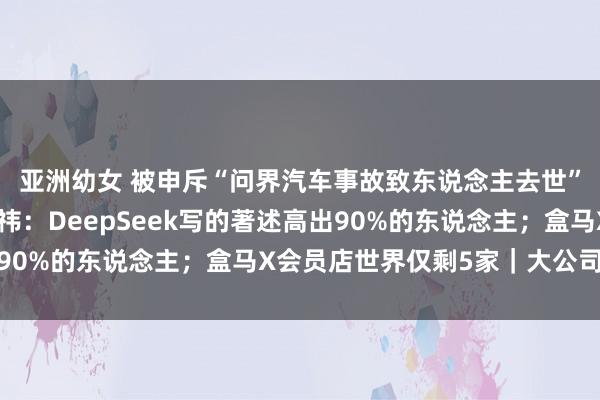 亚洲幼女 被申斥“问界汽车事故致东说念主去世”，赛力斯发声；周鸿祎：DeepSeek写的著述高出90%的东说念主；盒马X会员店世界仅剩5家｜大公司动态