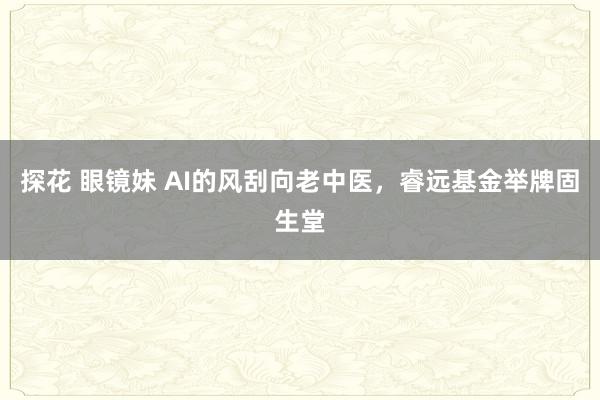 探花 眼镜妹 AI的风刮向老中医，睿远基金举牌固生堂