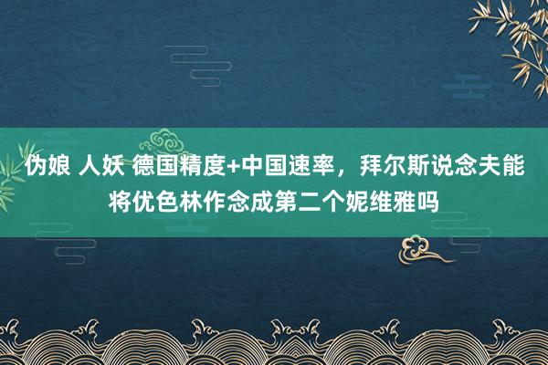 伪娘 人妖 德国精度+中国速率，拜尔斯说念夫能将优色林作念成第二个妮维雅吗