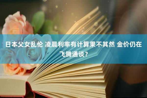 日本父女乱伦 凌晨利率有计算果不其然 金价仍在飞腾通谈？