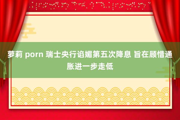 萝莉 porn 瑞士央行谄媚第五次降息 旨在顾惜通胀进一步走低