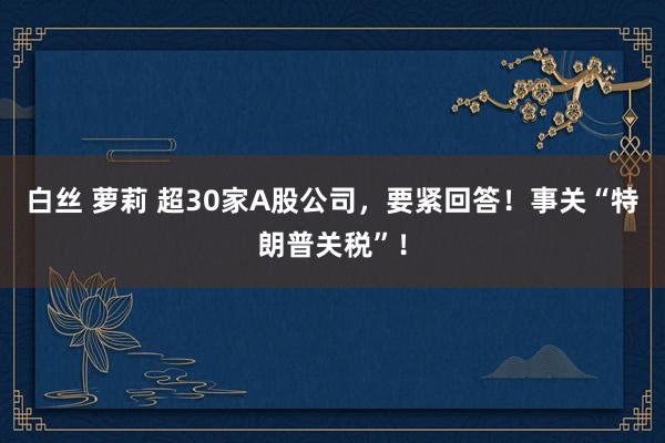 白丝 萝莉 超30家A股公司，要紧回答！事关“特朗普关税”！