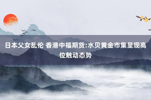 日本父女乱伦 香港中福期货:水贝黄金市集呈现高位触动态势