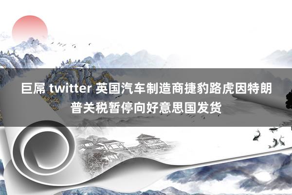 巨屌 twitter 英国汽车制造商捷豹路虎因特朗普关税暂停向好意思国发货